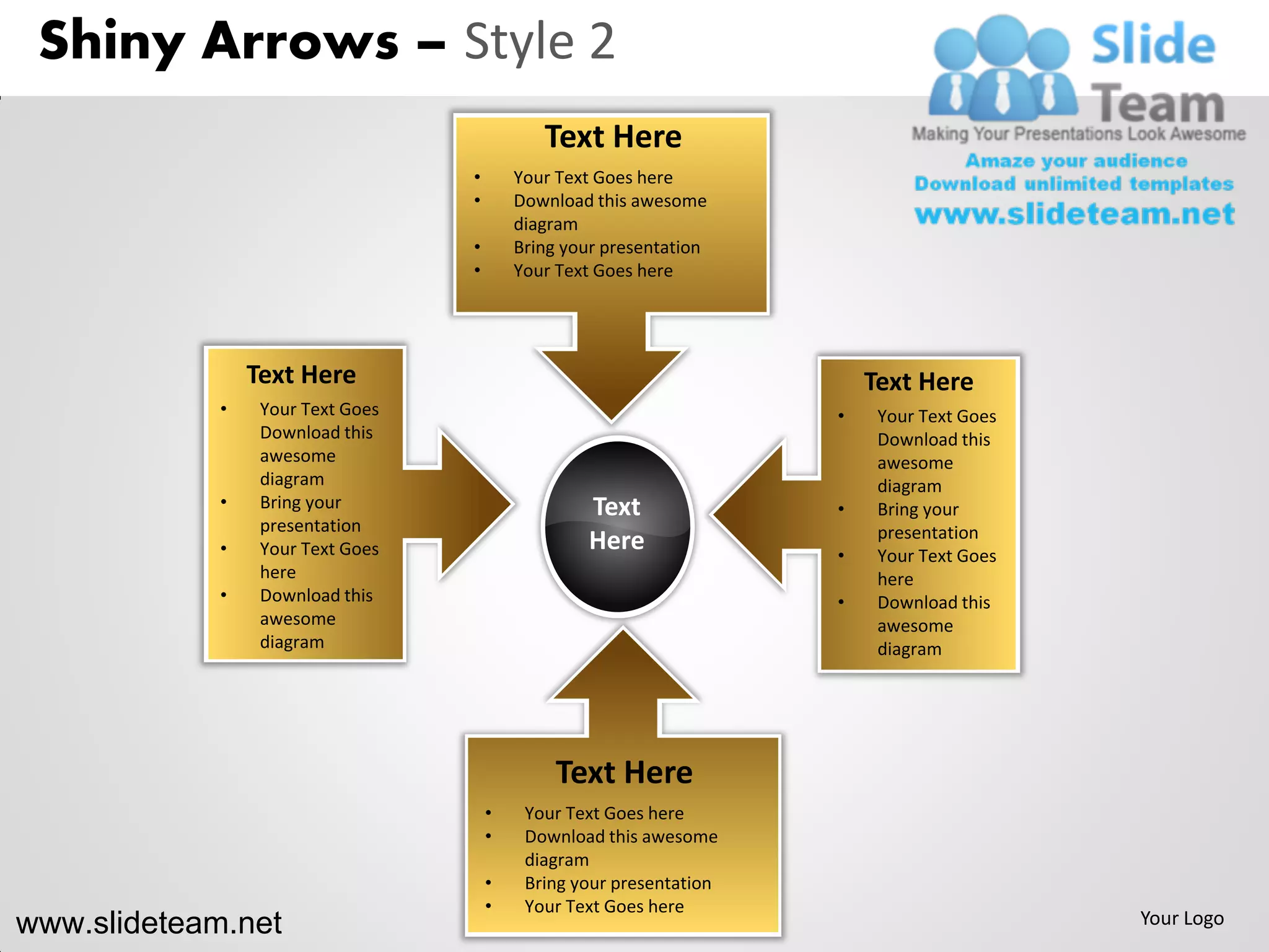Shiny Arrows – Style 2
                                              Text Here
                                   •       Your Text Goes here
                                   •       Download this awesome
                                           diagram
                                   •       Bring your presentation
                                   •       Your Text Goes here




                 Text Here                                                Text Here
             •    Your Text Goes                                      •    Your Text Goes
                  Download this                                            Download this
                  awesome                                                  awesome
                  diagram                                                  diagram
             •    Bring your                       Text               •    Bring your
                  presentation                                             presentation
             •    Your Text Goes                   Here               •    Your Text Goes
                  here                                                     here
             •    Download this                                       •    Download this
                  awesome                                                  awesome
                  diagram                                                  diagram




                                                Text Here
                                       •    Your Text Goes here
                                       •    Download this awesome
                                            diagram
                                       •    Bring your presentation
                                       •    Your Text Goes here
www.slideteam.net                                                                           Your Logo
 