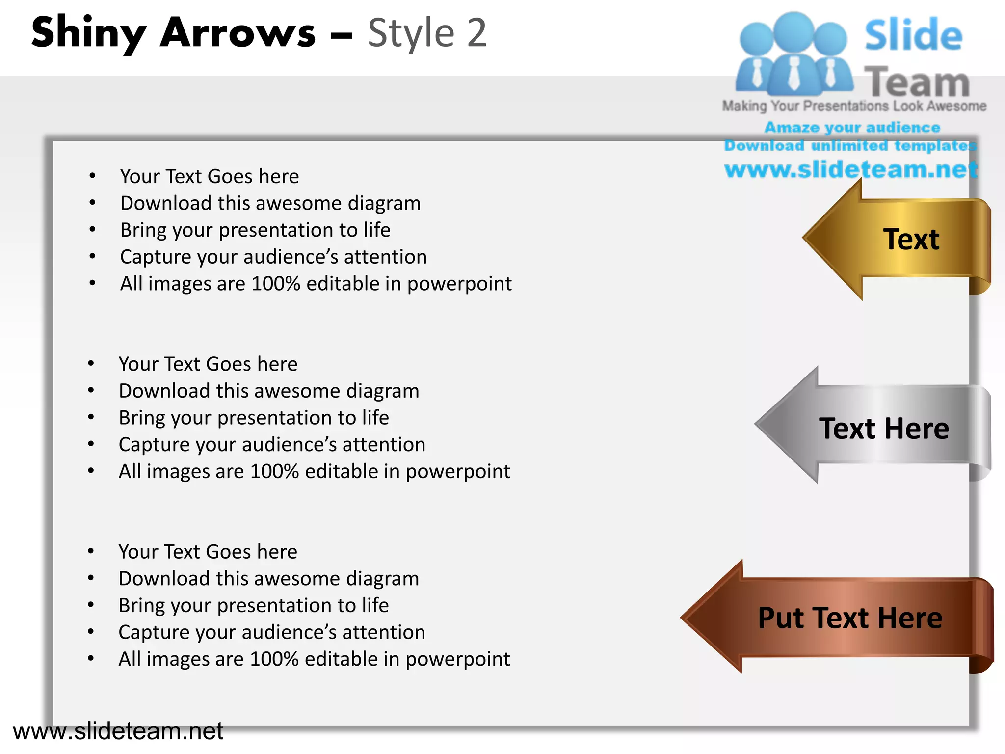 Shiny Arrows – Style 2


      •   Your Text Goes here
      •   Download this awesome diagram
      •   Bring your presentation to life
      •   Capture your audience’s attention
                                                               Text
      •   All images are 100% editable in powerpoint


     •    Your Text Goes here
     •    Download this awesome diagram
     •    Bring your presentation to life
     •    Capture your audience’s attention
                                                           Text Here
     •    All images are 100% editable in powerpoint


     •    Your Text Goes here
     •    Download this awesome diagram
     •    Bring your presentation to life
     •    Capture your audience’s attention            Put Text Here
     •    All images are 100% editable in powerpoint


www.slideteam.net
 