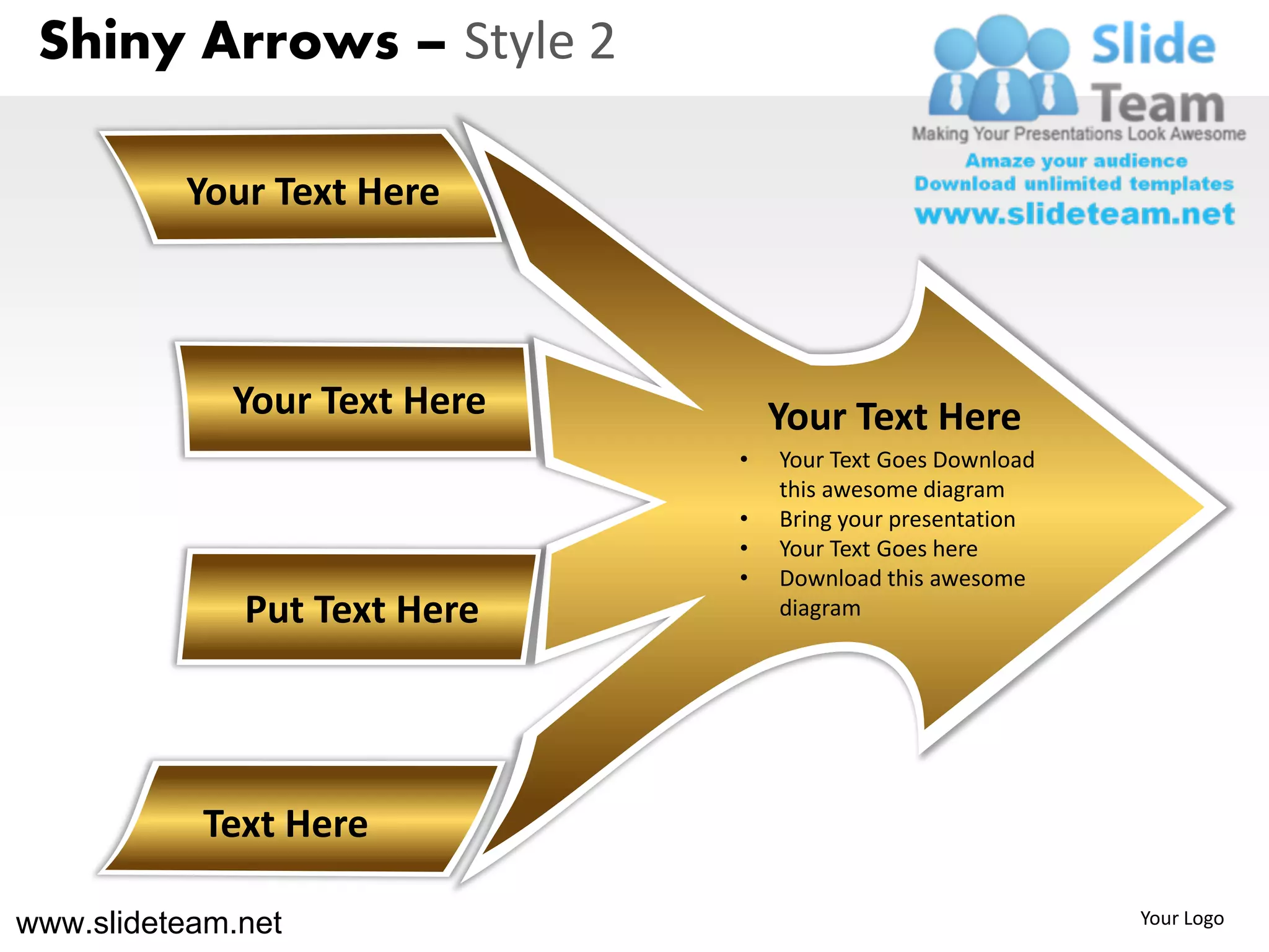 Shiny Arrows – Style 2

          Your Text Here



             Your Text Here       Your Text Here
                              •   Your Text Goes Download
                                  this awesome diagram
                              •   Bring your presentation
                              •   Your Text Goes here
                              •   Download this awesome
              Put Text Here       diagram




           Text Here

www.slideteam.net                                           Your Logo
 