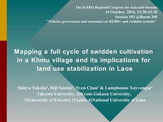 The IUFRO Regional Congress for Asia and Oceania
24 October, 2016, 13:30-15:30
Session 103 @Room 305
"Policies, governance and economics on REDD+ and swidden systems"
Mapping a full cycle of swidden cultivation
in a Khmu village and its implications for
land use stabilization in Laos
Shinya Takeda1
, Riji Suzuki2
, Nyen Chan3
& Lamphoune Xayvongsa4
1)Kyoto University, 2)Kyoto Gakuen University,
3)University of Forestry (Yezin), 4)National University of Laos
 