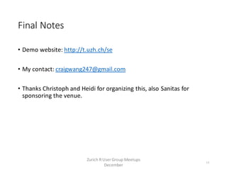 Final Notes
• Demo website: http://t.uzh.ch/se
• My contact: craigwang247@gmail.com
• Thanks Christoph and Heidi for organizing this, also Sanitas for
sponsoring the venue.
13
Zurich R User Group Meetups
December
 