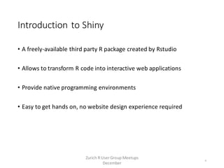 Introduction to Shiny
• A freely-available third party R package created by Rstudio
• Allows to transform R code into interactive web applications
• Provide native programming environments
• Easy to get hands on, no website design experience required
4
Zurich R User Group Meetups
December
 