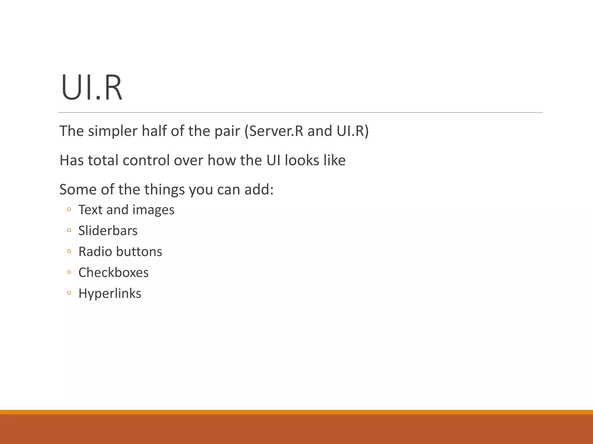 UI.R
The simpler half of the pair (Server.R and UI.R)
Has total control over how the UI looks like
Some of the things you can add:
◦ Text and images
◦ Sliderbars
◦ Radio buttons
◦ Checkboxes
◦ Hyperlinks
 