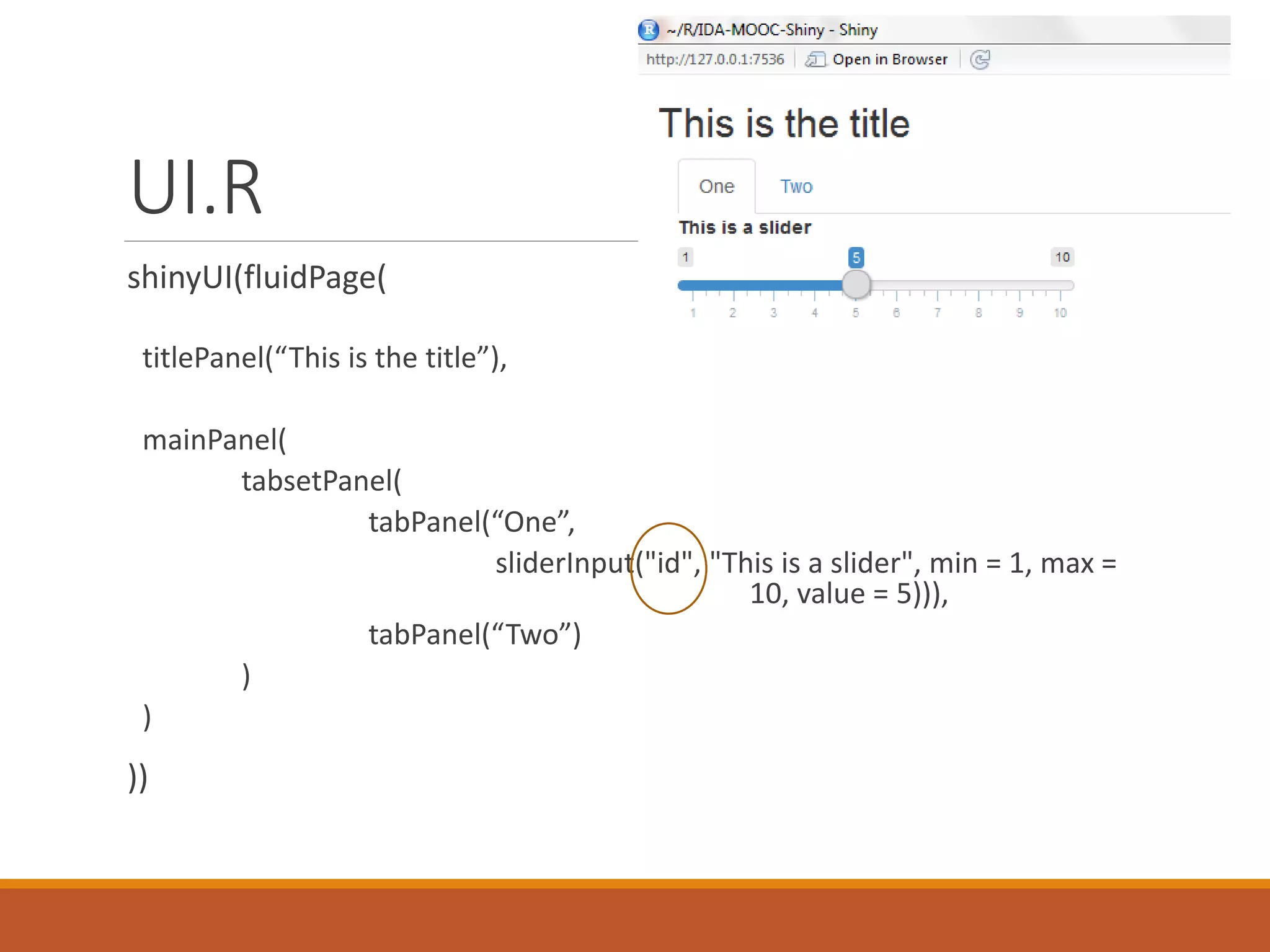 UI.R
shinyUI(fluidPage(
titlePanel(“This is the title”),
mainPanel(
tabsetPanel(
tabPanel(“One”,
sliderInput("id", "This is a slider", min = 1, max =
10, value = 5))),
tabPanel(“Two”)
)
)
))
 