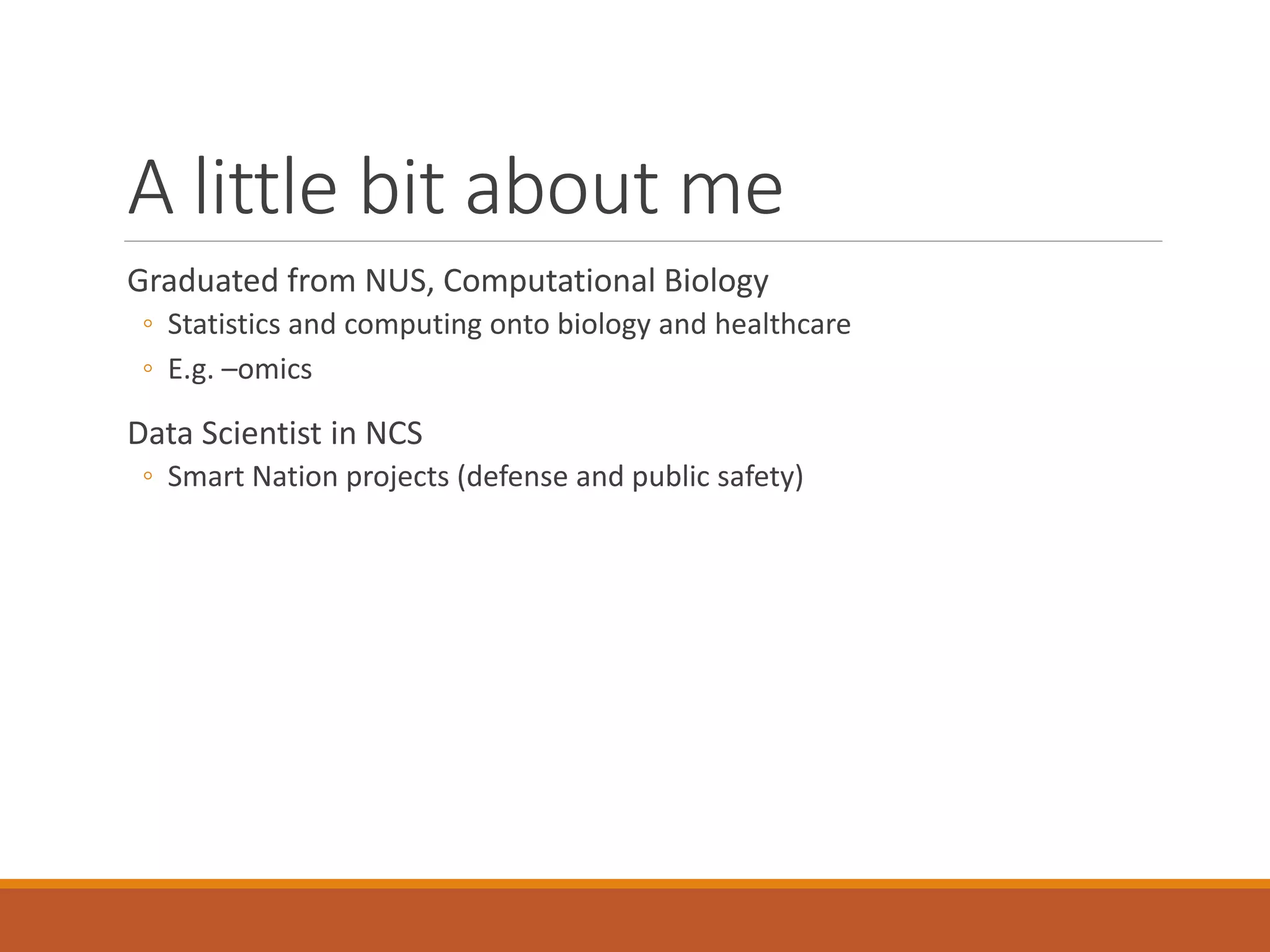 A little bit about me
Graduated from NUS, Computational Biology
◦ Statistics and computing onto biology and healthcare
◦ E.g. –omics
Data Scientist in NCS
◦ Smart Nation projects (defense and public safety)
 