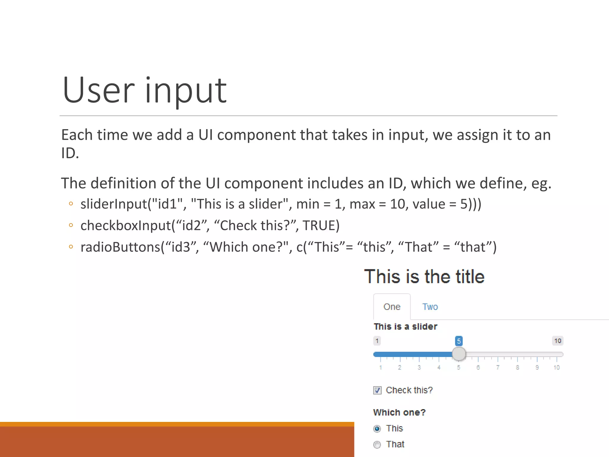 User input
Each time we add a UI component that takes in input, we assign it to an
ID.
The definition of the UI component includes an ID, which we define, eg.
◦ sliderInput("id1", "This is a slider", min = 1, max = 10, value = 5)))
◦ checkboxInput(“id2”, “Check this?”, TRUE)
◦ radioButtons(“id3”, “Which one?", c(“This”= “this”, “That” = “that”)
 