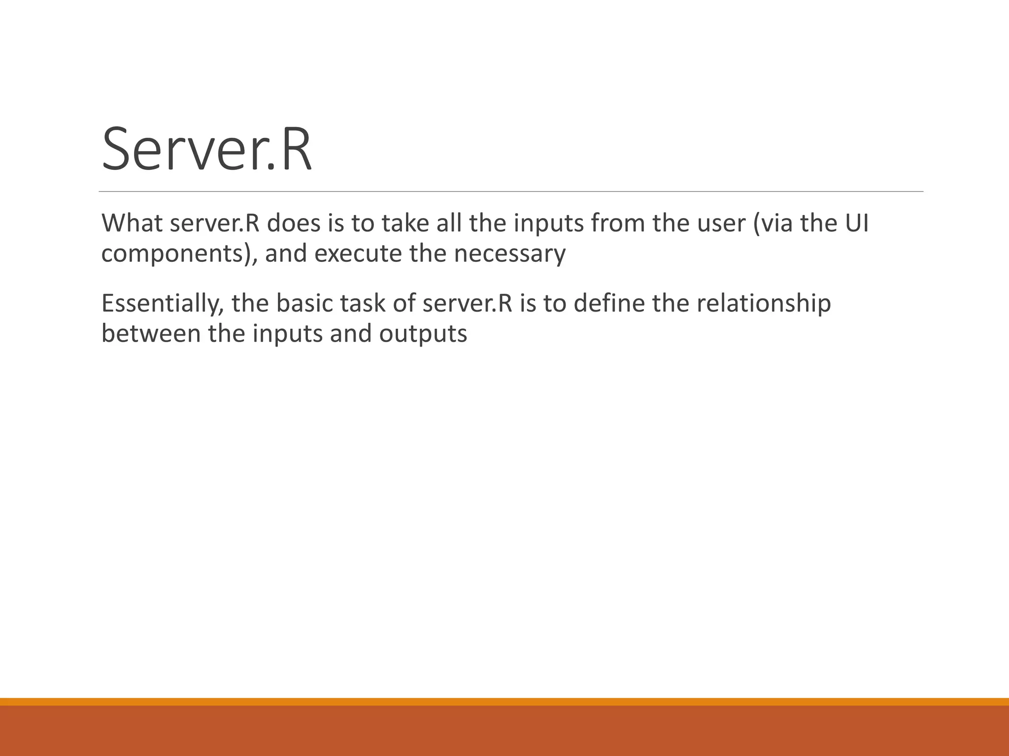 Server.R
What server.R does is to take all the inputs from the user (via the UI
components), and execute the necessary
Essentially, the basic task of server.R is to define the relationship
between the inputs and outputs
 