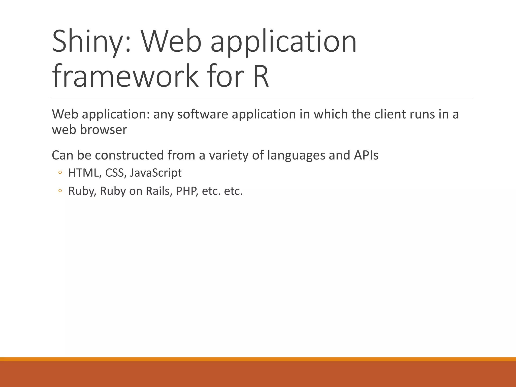 Shiny: Web application
framework for R
Web application: any software application in which the client runs in a
web browser
Can be constructed from a variety of languages and APIs
◦ HTML, CSS, JavaScript
◦ Ruby, Ruby on Rails, PHP, etc. etc.
 