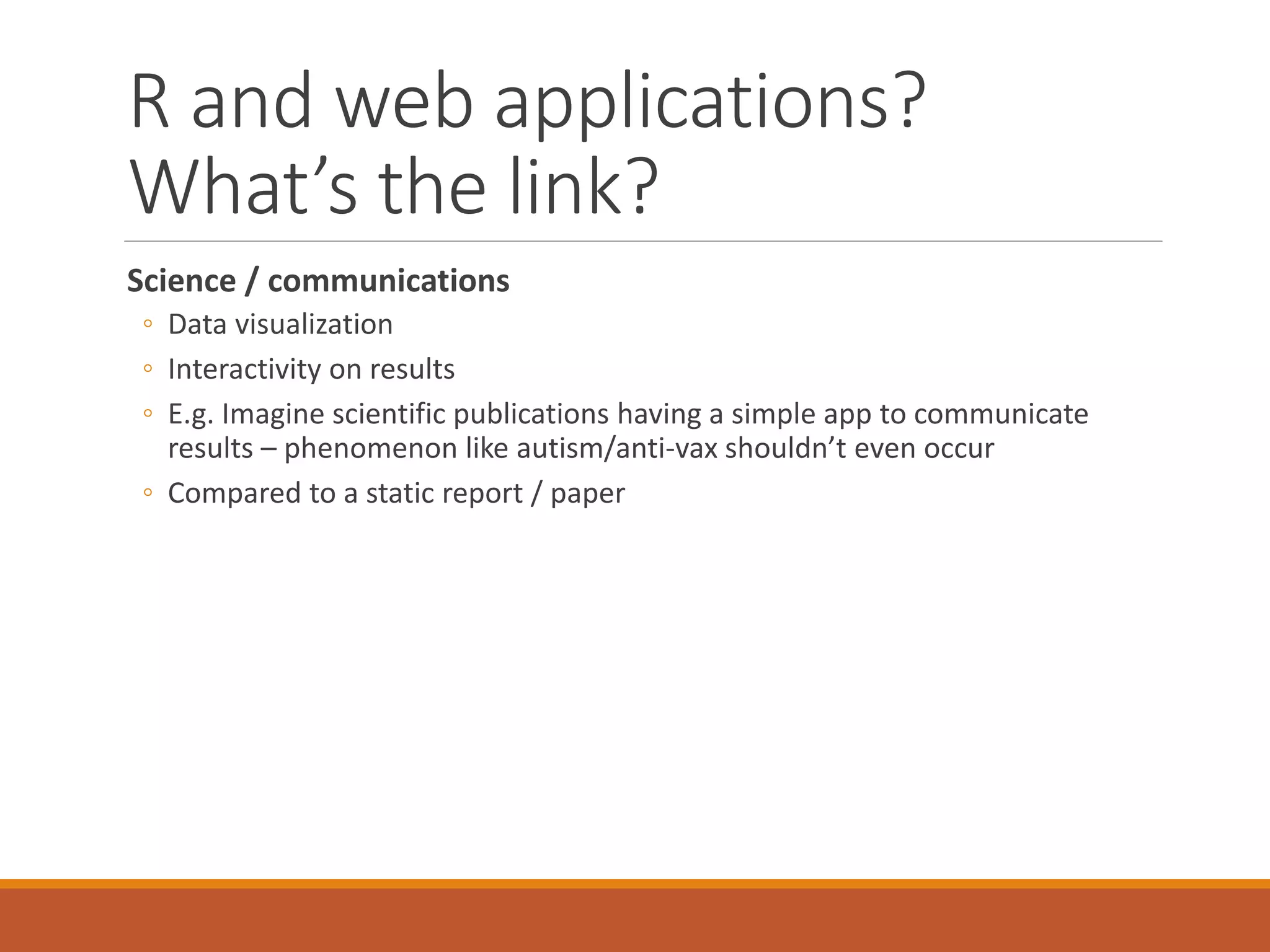 R and web applications?
What’s the link?
Science / communications
◦ Data visualization
◦ Interactivity on results
◦ E.g. Imagine scientific publications having a simple app to communicate
results – phenomenon like autism/anti-vax shouldn’t even occur
◦ Compared to a static report / paper
 