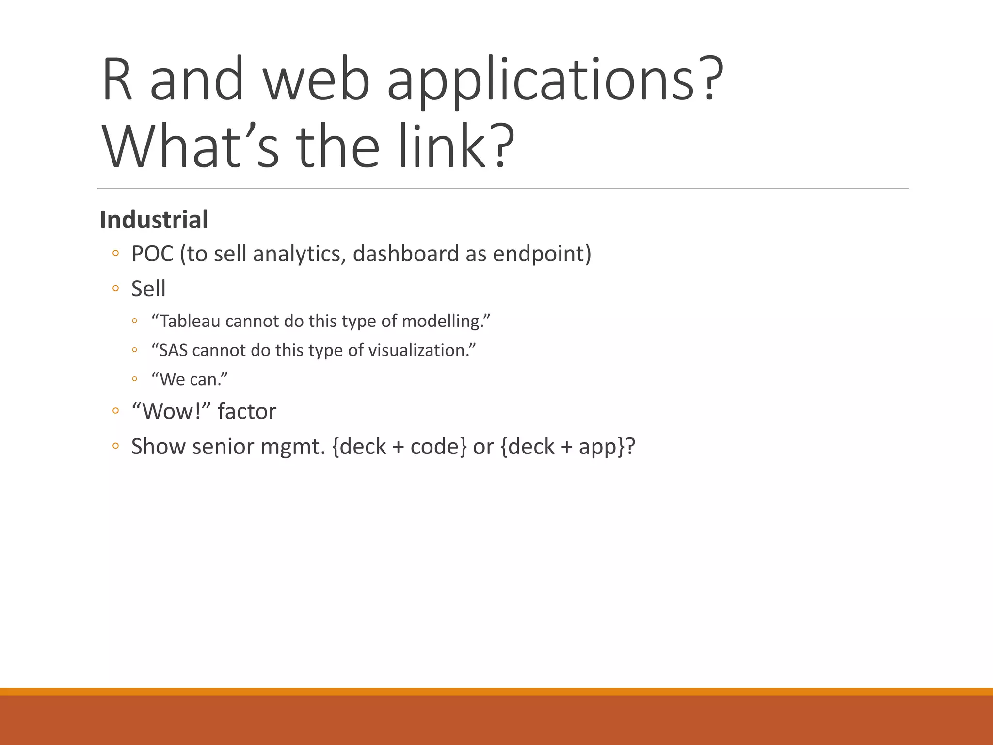 R and web applications?
What’s the link?
Industrial
◦ POC (to sell analytics, dashboard as endpoint)
◦ Sell
◦ “Tableau cannot do this type of modelling.”
◦ “SAS cannot do this type of visualization.”
◦ “We can.”
◦ “Wow!” factor
◦ Show senior mgmt. {deck + code} or {deck + app}?
 