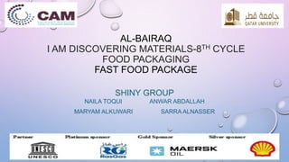 AL-BAIRAQ 
I AM DISCOVERING MATERIALS-8TH CYCLE 
FOOD PACKAGING 
FAST FOOD PACKAGE 
SHINY GROUP 
NAILA TOQUI ANWAR ABDALLAH 
MARYAM ALKUWARI SARRAALNASSER 
 
