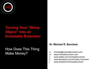 Turning Your “Shiny
Object” Into an
Investable Buisness:

                       Dr. Michael R. Burcham
How Does This Thing
                       e.   michael@michaelburcham.com
Make Money?            w.   www.michaelburcham.com
                       t.   www.twitter.com/michaelrburcham
                       f.   www.facebook.com/michael.r.burcham
                       l.   www.linkedin/in/michaelburcham
 