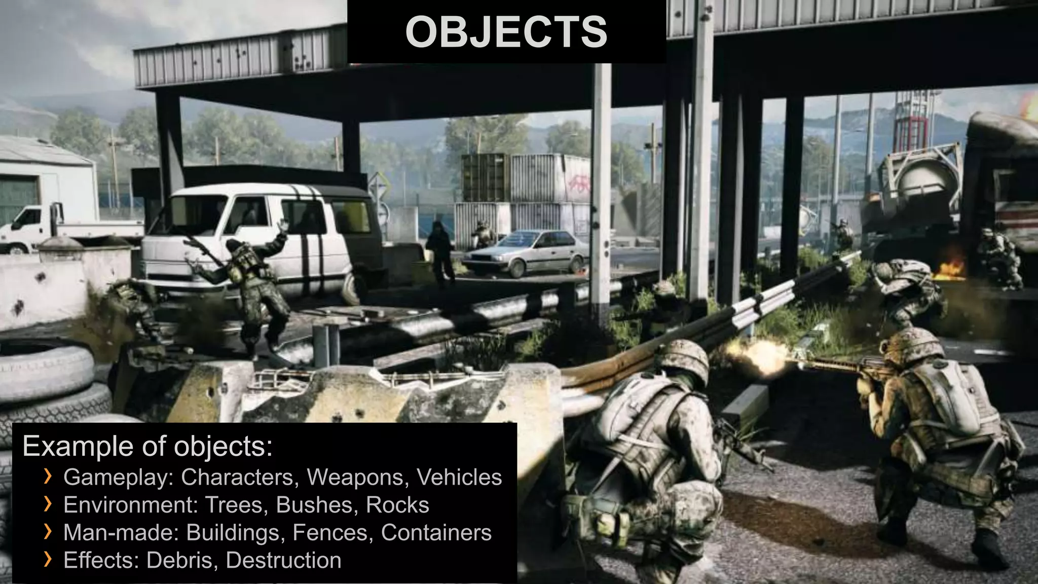 OBJECTS




Example of objects:
 › Gameplay: Characters, Weapons, Vehicles
 › Environment: Trees, Bushes, Rocks
 › Man-made: Buildings, Fences, Containers
 › Effects: Debris, Destruction
 