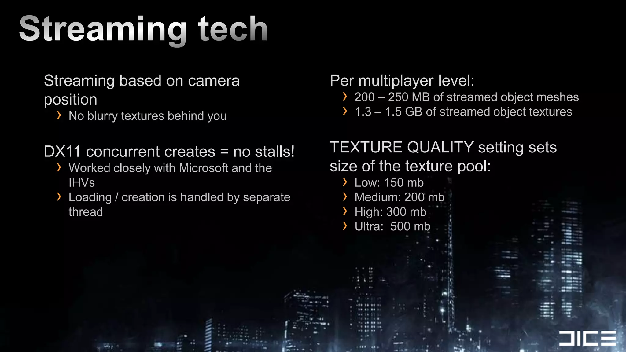Streaming based on camera                        Per multiplayer level:
position                                          ›   200 – 250 MB of streamed object meshes
 ›   No blurry textures behind you                ›   1.3 – 1.5 GB of streamed object textures


DX11 concurrent creates = no stalls!             TEXTURE QUALITY setting sets
 ›   Worked closely with Microsoft and the       size of the texture pool:
     IHVs                                         ›   Low: 150 mb
 ›   Loading / creation is handled by separate    ›   Medium: 200 mb
     thread                                       ›   High: 300 mb
                                                  ›   Ultra: 500 mb
 