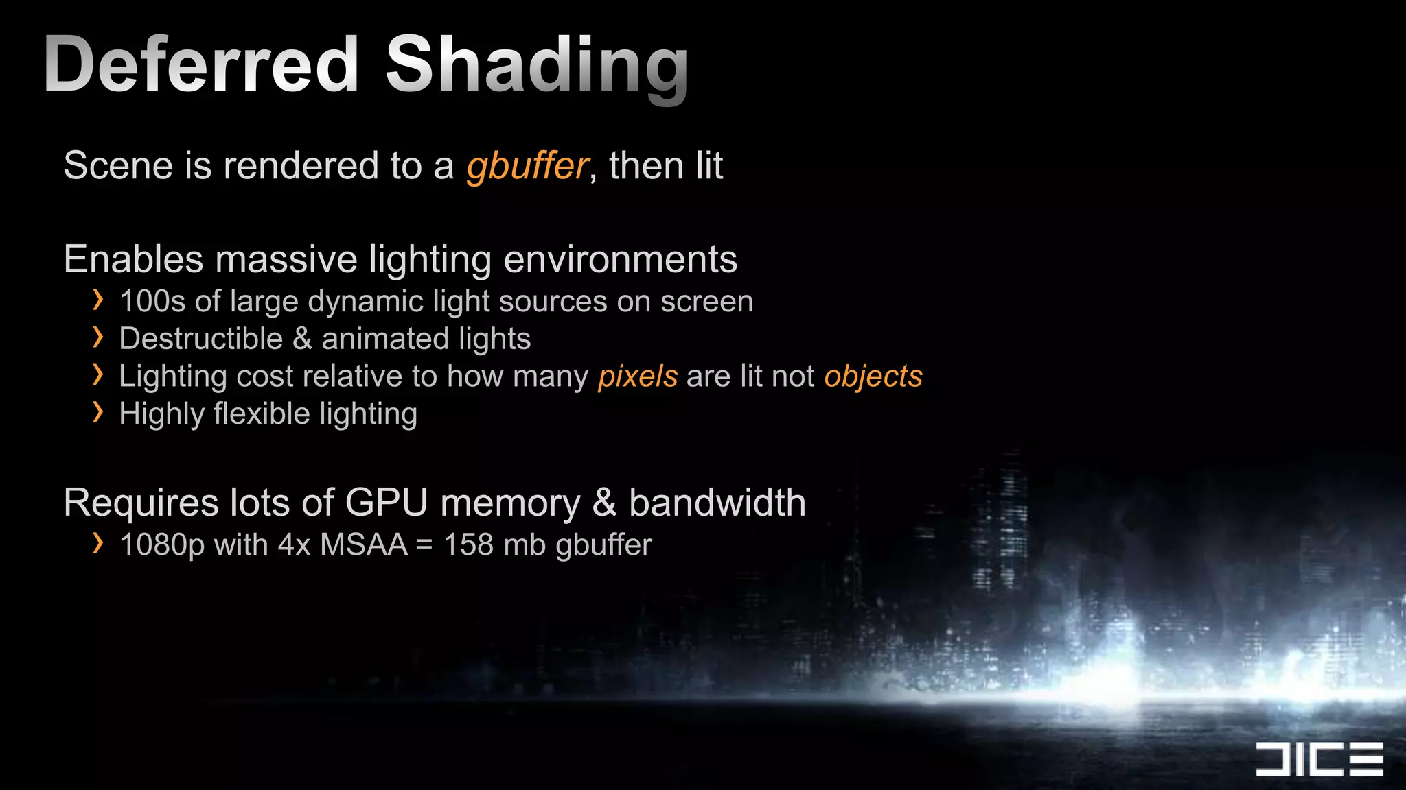 Scene is rendered to a gbuffer, then lit

Enables massive lighting environments
 › 100s of large dynamic light sources on screen
 › Destructible & animated lights
 › Lighting cost relative to how many pixels are lit not objects
 › Highly flexible lighting
Requires lots of GPU memory & bandwidth
 › 1080p with 4x MSAA = 158 mb gbuffer
 