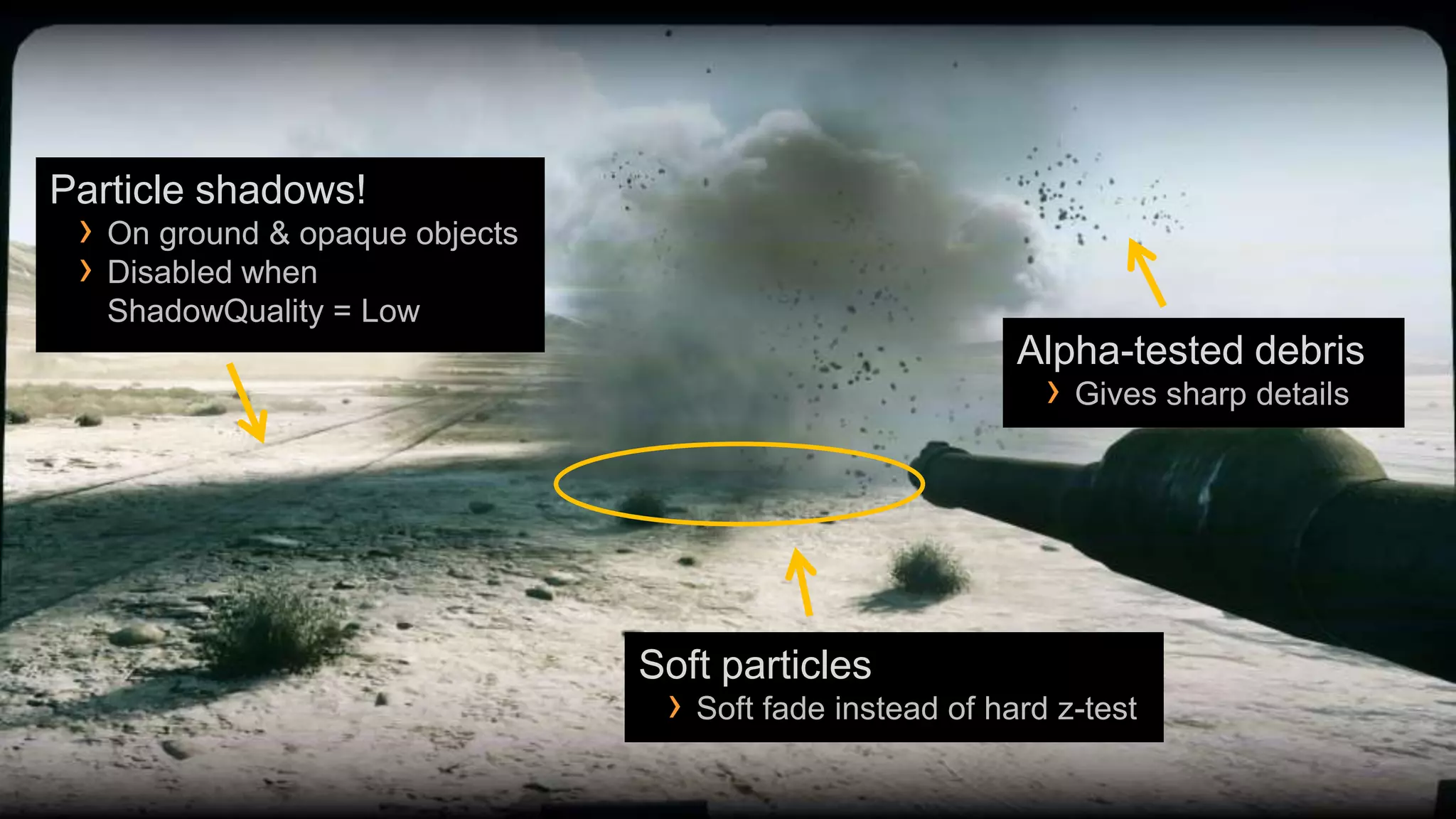 Particle shadows!
 › On ground & opaque objects
 › Disabled when
   ShadowQuality = Low
                                                          Alpha-tested debris
                                                            › Gives sharp details




                                Soft particles
                                 › Soft fade instead of hard z-test
 