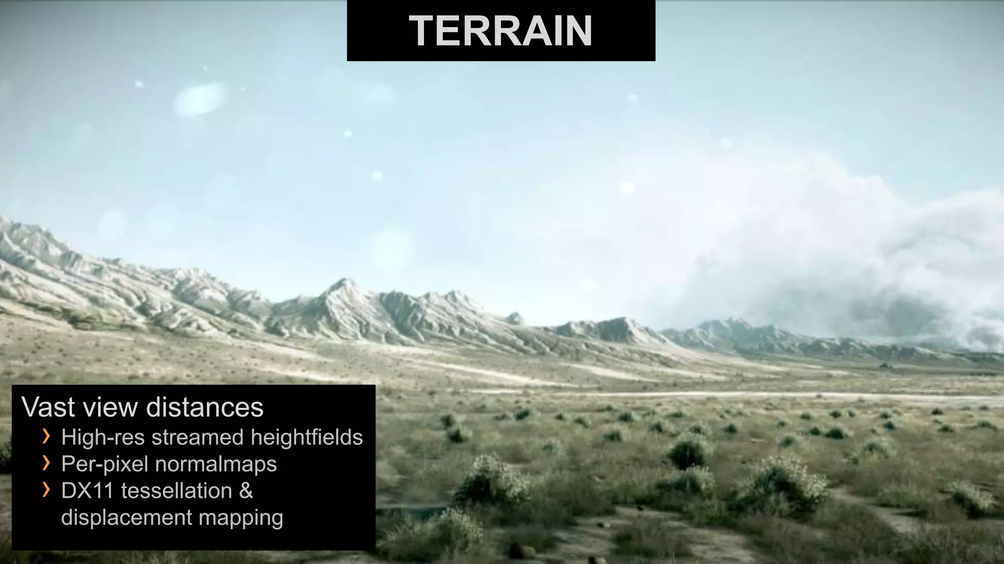 TERRAIN




Vast view distances
 › High-res streamed heightfields
 › Per-pixel normalmaps
 › DX11 tessellation &
   displacement mapping
 