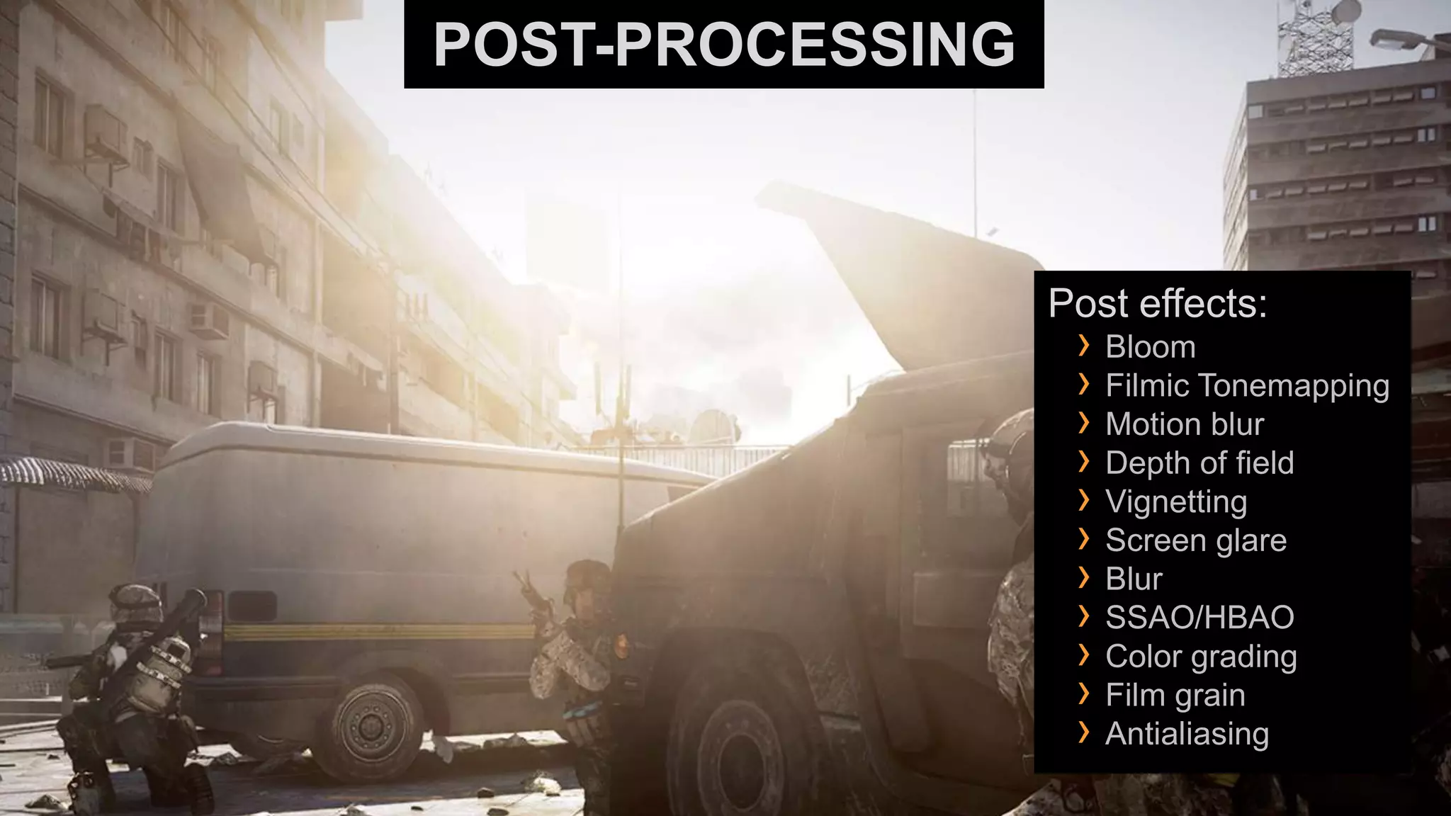POST-PROCESSING



                  Post effects:
                   › Bloom
                   › Filmic Tonemapping
                   › Motion blur
                   › Depth of field
                   › Vignetting
                   › Screen glare
                   › Blur
                   › SSAO/HBAO
                   › Color grading
                   › Film grain
                   › Antialiasing
 