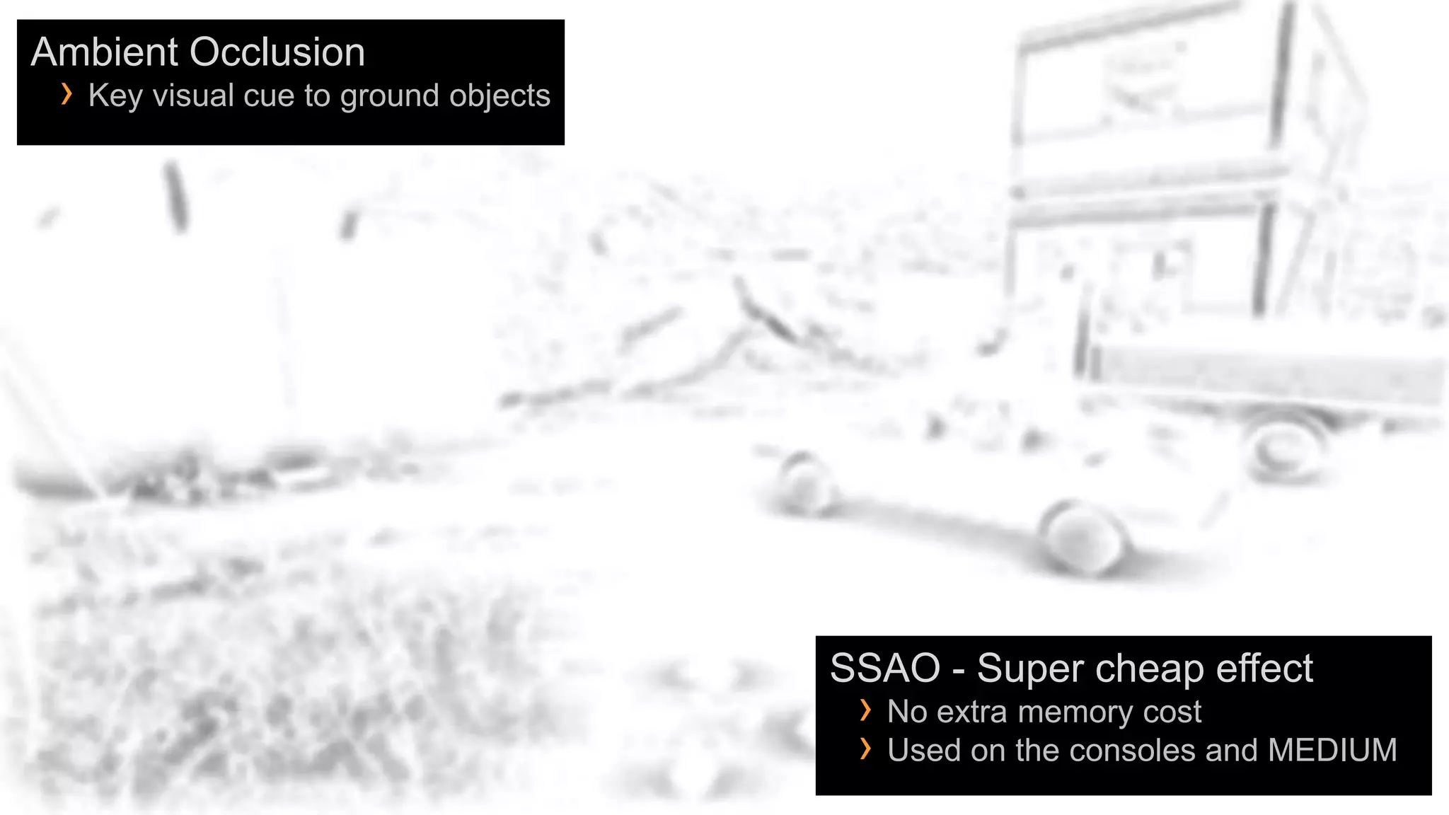 Ambient Occlusion
 › Key visual cue to ground objects




                                      SSAO - Super cheap effect
                                       › No extra memory cost
                                       › Used on the consoles and MEDIUM
 