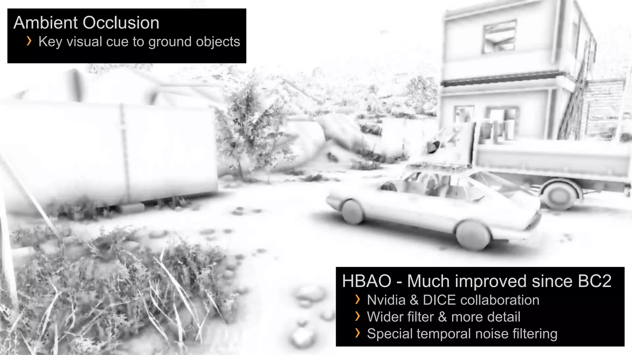 Ambient Occlusion
 › Key visual cue to ground objects




                                      HBAO - Much improved since BC2
                                       › Nvidia & DICE collaboration
                                       › Wider filter & more detail
                                       › Special temporal noise filtering
 