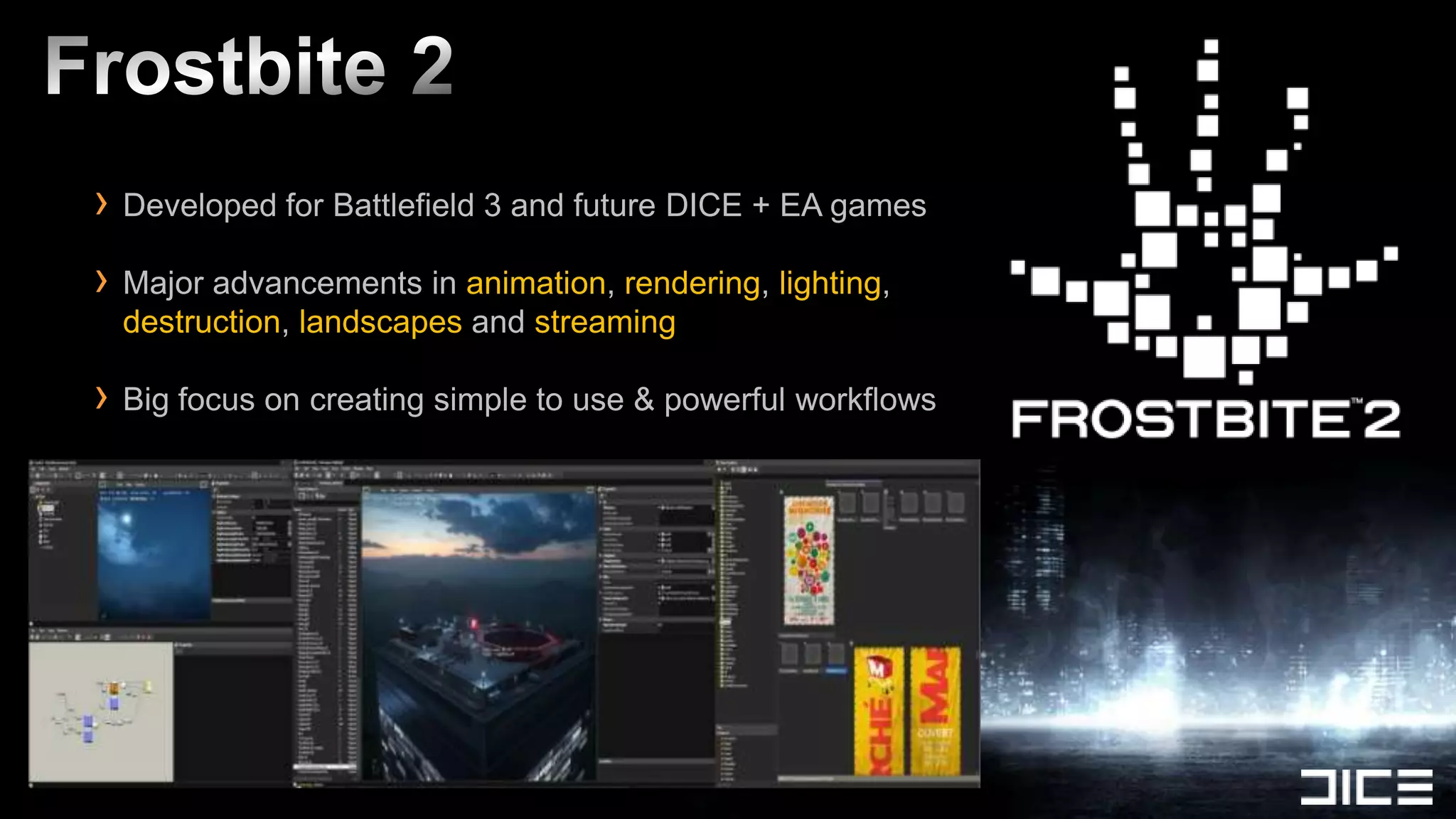 › Developed for Battlefield 3 and future DICE + EA games
› Major advancements in animation, rendering, lighting,
 destruction, landscapes and streaming

› Big focus on creating simple to use & powerful workflows
 