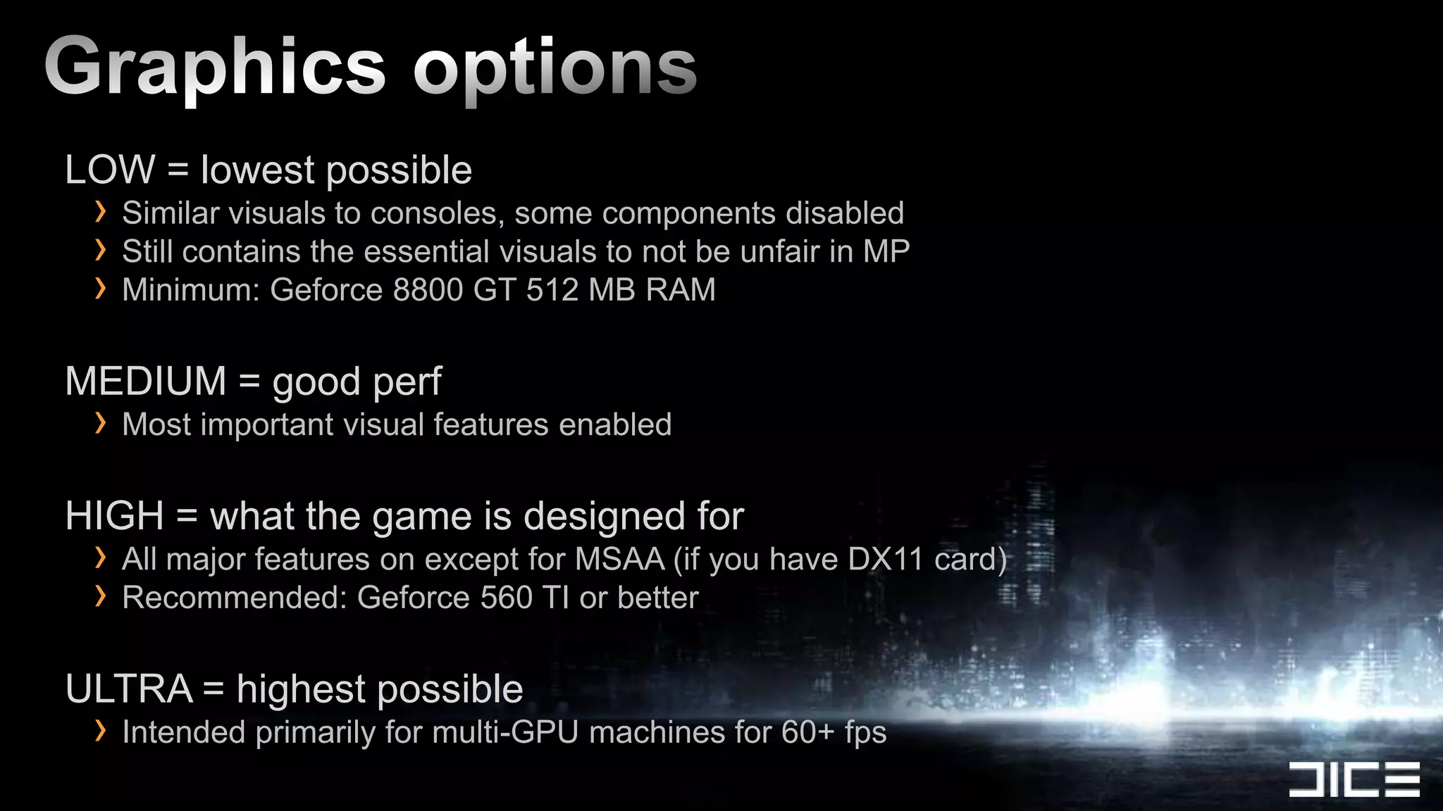 LOW = lowest possible
 › Similar visuals to consoles, some components disabled
 › Still contains the essential visuals to not be unfair in MP
 › Minimum: Geforce 8800 GT 512 MB RAM
MEDIUM = good perf
 › Most important visual features enabled
HIGH = what the game is designed for
 › All major features on except for MSAA (if you have DX11 card)
 › Recommended: Geforce 560 TI or better
ULTRA = highest possible
 › Intended primarily for multi-GPU machines for 60+ fps
 