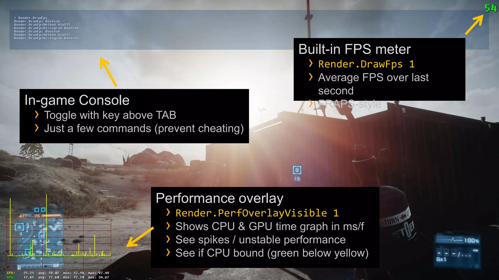 Built-in FPS meter
                                                     › Render.DrawFps 1
                                                     › Average FPS over last
                                                         second
In-game Console                                      ›   FRAPS-style
 › Toggle with key above TAB
 › Just a few commands (prevent cheating)



                        Performance overlay
                          › Render.PerfOverlayVisible 1
                          › Shows CPU & GPU time graph in ms/f
                          › See spikes / unstable performance
                          › See if CPU bound (green below yellow)
 