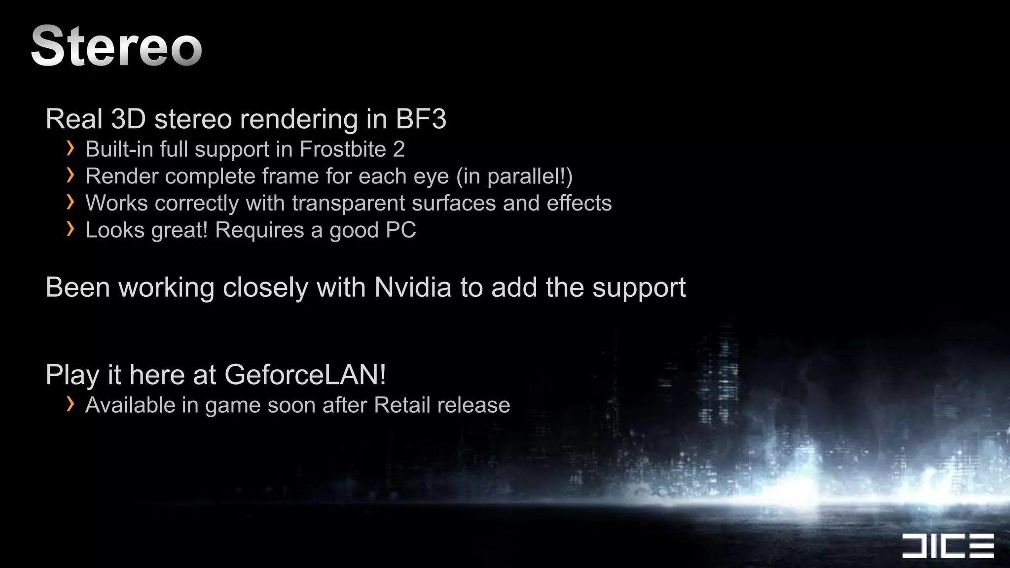 Real 3D stereo rendering in BF3
 › Built-in full support in Frostbite 2
 › Render complete frame for each eye (in parallel!)
 › Works correctly with transparent surfaces and effects
 › Looks great! Requires a good PC
Been working closely with Nvidia to add the support


Play it here at GeforceLAN!
 › Available in game soon after Retail release
 