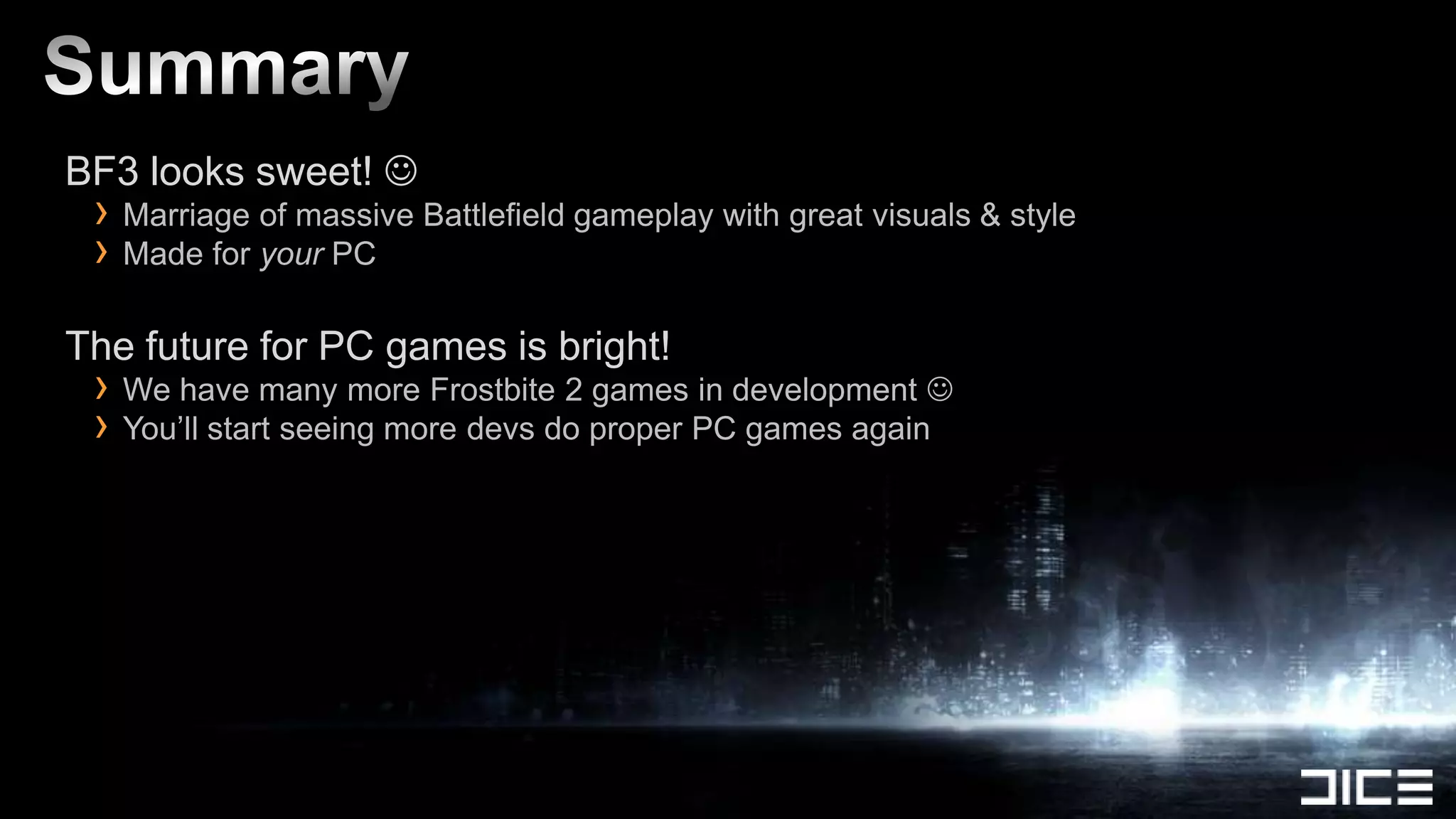 BF3 looks sweet! 
 › Marriage of massive Battlefield gameplay with great visuals & style
 › Made for your PC
The future for PC games is bright!
 › We have many more Frostbite 2 games in development 
 › You’ll start seeing more devs do proper PC games again
 