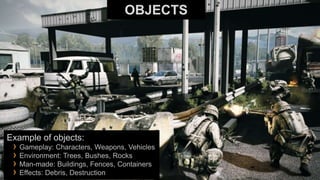 OBJECTS




Example of objects:
 › Gameplay: Characters, Weapons, Vehicles
 › Environment: Trees, Bushes, Rocks
 › Man-made: Buildings, Fences, Containers
 › Effects: Debris, Destruction
 