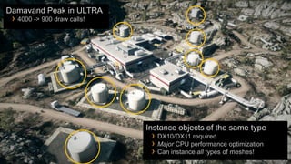 Damavand Peak in ULTRA
 › 4000 -> 900 draw calls!




                             Instance objects of the same type
                              › DX10/DX11 required
                              › Major CPU performance optimization
                              › Can instance all types of meshes!
 