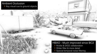 Ambient Occlusion
 › Key visual cue to ground objects




                                      HBAO - Much improved since BC2
                                       › Nvidia & DICE collaboration
                                       › Wider filter & more detail
                                       › Special temporal noise filtering
 