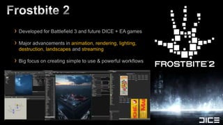 › Developed for Battlefield 3 and future DICE + EA games
› Major advancements in animation, rendering, lighting,
 destruction, landscapes and streaming

› Big focus on creating simple to use & powerful workflows
 