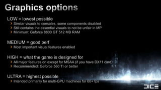 LOW = lowest possible
 › Similar visuals to consoles, some components disabled
 › Still contains the essential visuals to not be unfair in MP
 › Minimum: Geforce 8800 GT 512 MB RAM
MEDIUM = good perf
 › Most important visual features enabled
HIGH = what the game is designed for
 › All major features on except for MSAA (if you have DX11 card)
 › Recommended: Geforce 560 TI or better
ULTRA = highest possible
 › Intended primarily for multi-GPU machines for 60+ fps
 