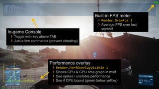 Built-in FPS meter
                                                     › Render.DrawFps 1
                                                     › Average FPS over last
                                                         second
In-game Console                                      ›   FRAPS-style
 › Toggle with key above TAB
 › Just a few commands (prevent cheating)



                        Performance overlay
                          › Render.PerfOverlayVisible 1
                          › Shows CPU & GPU time graph in ms/f
                          › See spikes / unstable performance
                          › See if CPU bound (green below yellow)
 