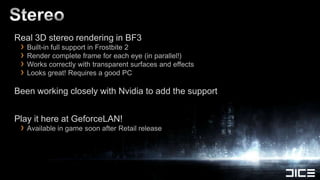 Real 3D stereo rendering in BF3
 › Built-in full support in Frostbite 2
 › Render complete frame for each eye (in parallel!)
 › Works correctly with transparent surfaces and effects
 › Looks great! Requires a good PC
Been working closely with Nvidia to add the support


Play it here at GeforceLAN!
 › Available in game soon after Retail release
 