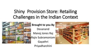 Shiny Provision Store: Retailing
Challenges in the Indian Context
Brought to you By
Devanand
Manoj Jones Raj
Rajiv Subramoniam
Gayathri
Priyadharshini
 