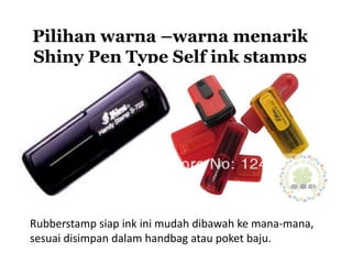 Pilihan warna –warna menarik
Shiny Pen Type Self ink stamps
Rubberstamp siap ink ini mudah dibawah ke mana-mana,
sesuai disimpan dalam handbag atau poket baju.
 