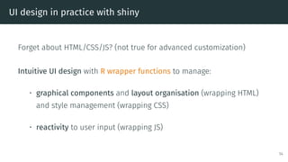 UI design in practice with shiny
Forget about HTML/CSS/JS? (not true for advanced customization)
Intuitive UI design with R wrapper functions to manage:
• graphical components and layout organisation (wrapping HTML)
and style management (wrapping CSS)
• reactivity to user input (wrapping JS)
14
 