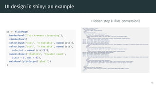 UI design in shiny: an example
ui <- fluidPage(
headerPanel('Iris k-means clustering'),
sidebarPanel(
selectInput('xcol', 'X Variable', names(iris)),
selectInput('ycol', 'Y Variable', names(iris),
selected = names(iris)[2]),
numericInput('clusters', 'Cluster count',
3,min = 1, max = 9)),
mainPanel(plotOutput('plot1'))
)
Hidden step (HTML conversion)
15
 