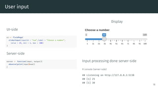 User input
UI-side
ui <- fluidPage(
sliderInput(inputId = ”num”,label = ”Choose a number”,
value = 25, min = 1, max = 100)
)
Server-side
server <- function(input, output){
observe(print(input$num))
}
Display
Input processing done server-side
R console (server-side)
## Listening on http://127.0.0.1:5138
## [1] 25
## [1] 30
18
 