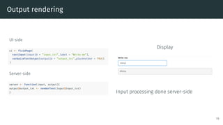 Output rendering
UI-side
ui <- fluidPage(
textInput(inputId = ”input_txt”,label = ”Write me”),
verbatimTextOutput(outputId = ”output_txt”,placeholder = TRUE)
)
Server-side
server <- function(input, output){
output$output_txt <- renderText(input$input_txt)
}
Display
Input processing done server-side
19
 