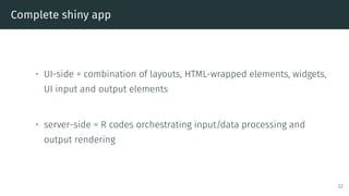 Complete shiny app
• UI-side = combination of layouts, HTML-wrapped elements, widgets,
UI input and output elements
• server-side = R codes orchestrating input/data processing and
output rendering
22
 