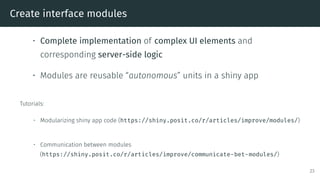 Create interface modules
• Complete implementation of complex UI elements and
corresponding server-side logic
• Modules are reusable “autonomous” units in a shiny app
Tutorials:
• Modularizing shiny app code (https://shiny.posit.co/r/articles/improve/modules/)
• Communication between modules
(https://shiny.posit.co/r/articles/improve/communicate-bet-modules/)
23
 
