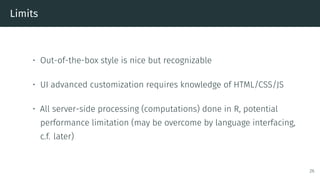Limits
• Out-of-the-box style is nice but recognizable
• UI advanced customization requires knowledge of HTML/CSS/JS
• All server-side processing (computations) done in R, potential
performance limitation (may be overcome by language interfacing,
c.f. later)
26
 