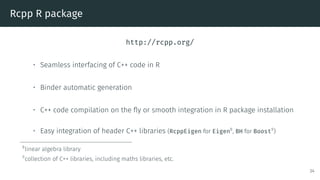 Rcpp R package
http://rcpp.org/
• Seamless interfacing of C++ code in R
• Binder automatic generation
• C++ code compilation on the fly or smooth integration in R package installation
• Easy integration of header C++ libraries (RcppEigen for Eigen8
, BH for Boost9
)
8
linear algebra library
9
collection of C++ libraries, including maths libraries, etc.
34
 