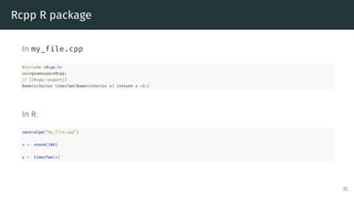 Rcpp R package
In my_file.cpp
#include <Rcpp.h>
usingnamespaceRcpp;
// [[Rcpp::export]]
NumericVector timesTwo(NumericVector x) {return x *2;}
In R:
sourceCpp(”my_file.cpp”)
x <- rnorm(100)
y <- timesTwo(x)
35
 