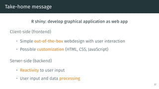 Take-home message
R shiny: develop graphical application as web app
Client-side (frontend)
• Simple out-of-the-box webdesign with user interaction
• Possible customization (HTML, CSS, JavaScript)
Server-side (backend)
• Reactivity to user input
• User input and data processing
37
 