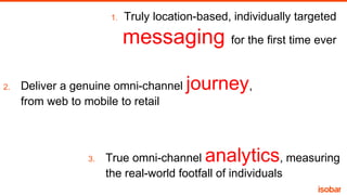 1.

Truly location-based, individually targeted

messaging for the first time ever
2.

Deliver a genuine omni-channel
from web to mobile to retail

3.

journey,

analytics

True omni-channel
, measuring
the real-world footfall of individuals

 
