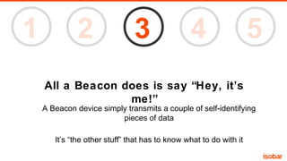 1

2

3

4

5

All a Beacon does is say “Hey, it’s
me!”
A Beacon device simply transmits a couple of self-identifying
pieces of data
It’s “the other stuff” that has to know what to do with it

 